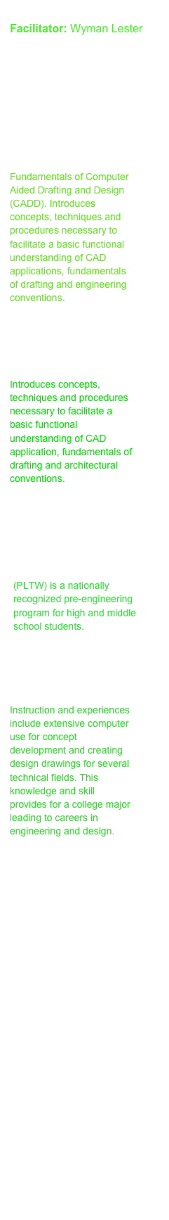 
Facilitator: Wyman Lester

Courses: 

10th grade: 
Architectural and Engineering Graphics

Fundamentals of Computer Aided Drafting and Design (CADD). Introduces concepts, techniques and procedures necessary to facilitate a basic functional understanding of CAD applications, fundamentals of drafting and engineering conventions. 



11th grade: 
Architectural Drafting

Introduces concepts, techniques and procedures necessary to facilitate a basic functional understanding of CAD application, fundamentals of drafting and architectural conventions. 


11th grade: 
Project Lead the Way 
Civil Engineering              
and Architecture

(PLTW) is a nationally recognized pre-engineering program for high and middle school students.


12th grade: 
Engineering Drafting 

Instruction and experiences include extensive computer use for concept development and creating design drawings for several technical fields. This knowledge and skill provides for a college major leading to careers in engineering and design.






















Class Schedule
Projects
Get Involved
Trips!
Competitions
Teacher Biography
Discussion Time!
Assessment